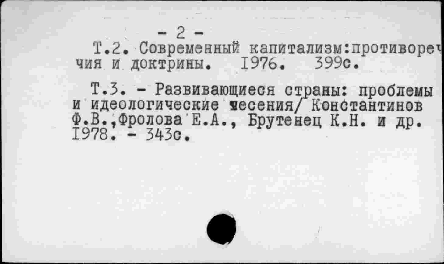 ﻿- 2 -
Т.2. Современный капитализм:противоре чия и доктрины. 1976.	399с.
Т.З. - Развивающиеся страны: проблемы и идеологические щесения/ Константинов Ф.В.,Фролова Е.А., Брутенец К.Н. и др. 1978. - 343с.